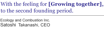 With the feeling for [Growing together], to the second founding period.  Ecology and Combustion Inc. Satoshi Takanashi,CEO