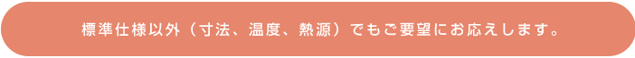 標準仕様以外(寸法、温度、熱源)でもご要望にお応えします。